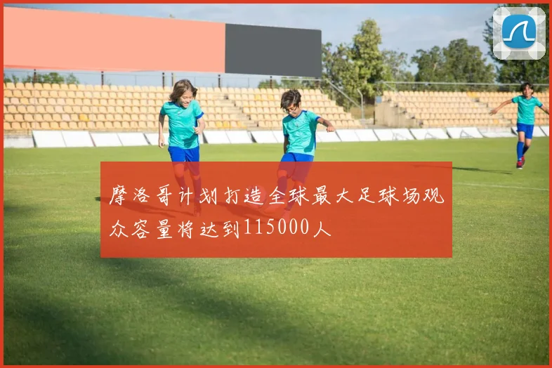 摩洛哥计划打造全球最大足球场观众容量将达到115000人