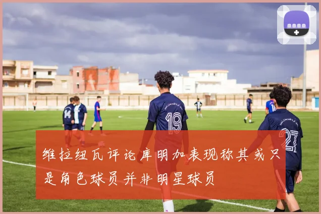 维拉纽瓦评论库明加表现称其或只是角色球员并非明星球员