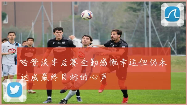 哈登谈季后赛全勤感慨幸运但仍未达成最终目标的心声