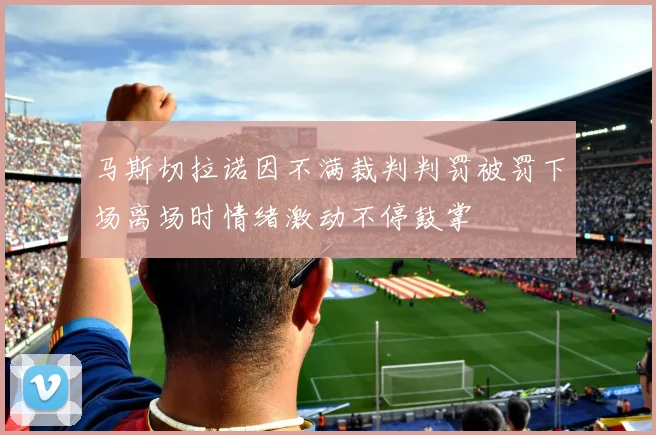 马斯切拉诺因不满裁判判罚被罚下场离场时情绪激动不停鼓掌
