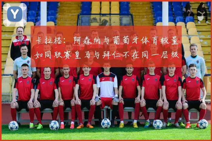 卡拉格：阿森纳与葡萄牙体育较量如同联赛皇马与拜仁不在同一层级