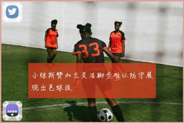 小琼斯赞加兰灵活脚步难以防守展现出色球技