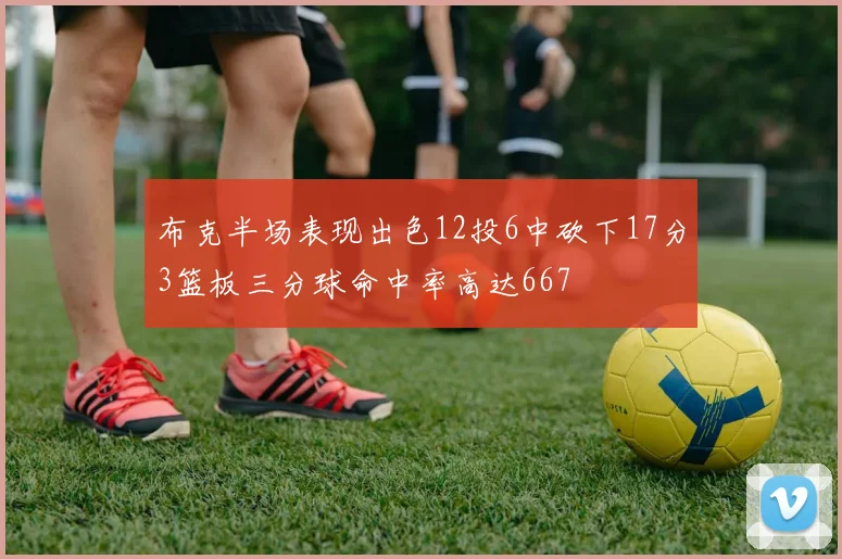 布克半场表现出色12投6中砍下17分3篮板三分球命中率高达667