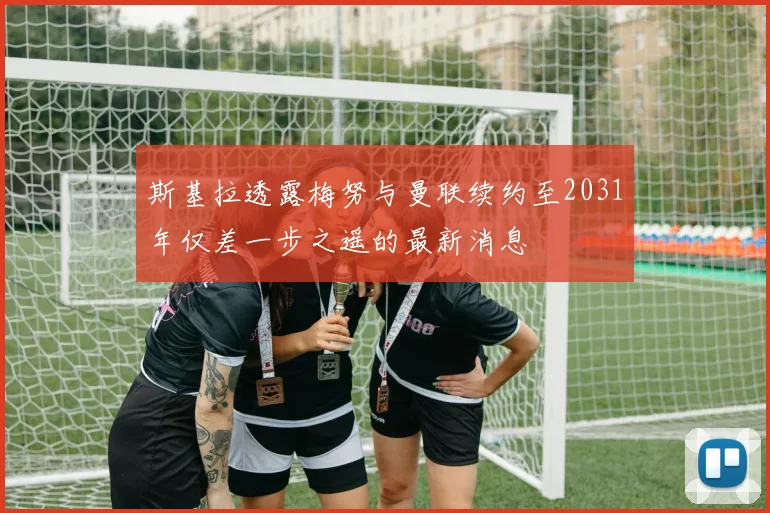 斯基拉透露梅努与曼联续约至2031年仅差一步之遥的最新消息