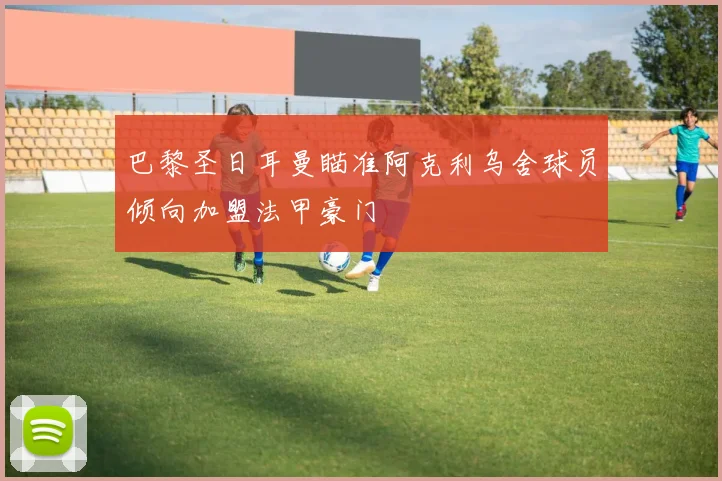 巴黎圣日耳曼瞄准阿克利乌舍球员倾向加盟法甲豪门