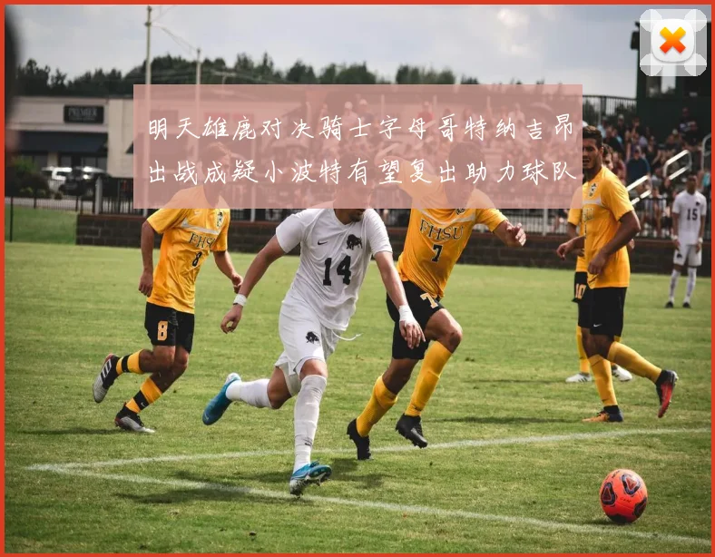 明天雄鹿对决骑士字母哥特纳吉昂出战成疑小波特有望复出助力球队